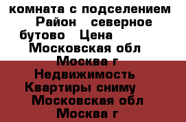 комната с подселением › Район ­ северное бутово › Цена ­ 8 000 - Московская обл., Москва г. Недвижимость » Квартиры сниму   . Московская обл.,Москва г.